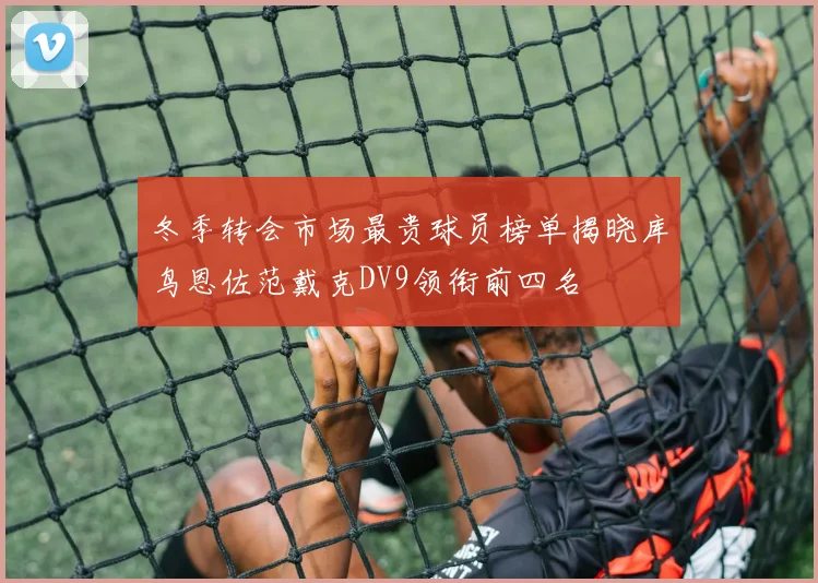 冬季转会市场最贵球员榜单揭晓库鸟恩佐范戴克DV9领衔前四名