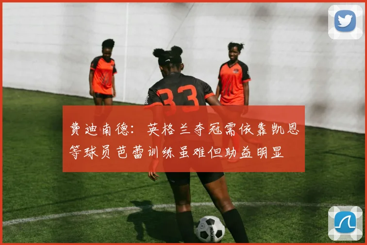 费迪南德：英格兰夺冠需依靠凯恩等球员芭蕾训练虽难但助益明显