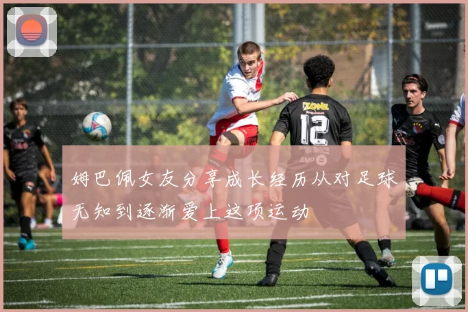 姆巴佩女友分享成长经历从对足球无知到逐渐爱上这项运动