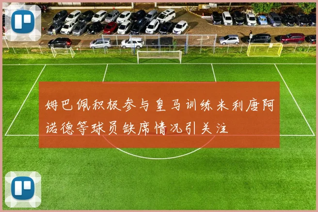 姆巴佩积极参与皇马训练米利唐阿诺德等球员缺席情况引关注