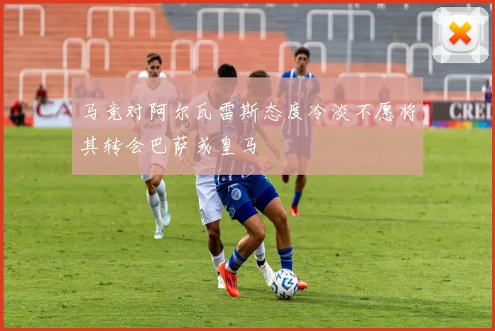 马竞对阿尔瓦雷斯态度冷淡不愿将其转会巴萨或皇马