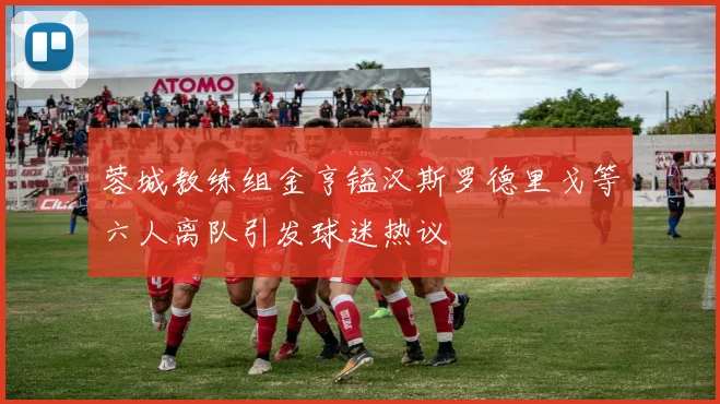 蓉城教练组金亨镒汉斯罗德里戈等六人离队引发球迷热议