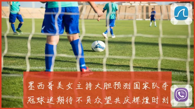 墨西哥美女主持大胆预测国家队夺冠球迷期待不负众望共庆辉煌时刻