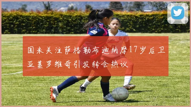 国米关注萨格勒布迪纳摩17岁后卫亚基罗维奇引发转会热议