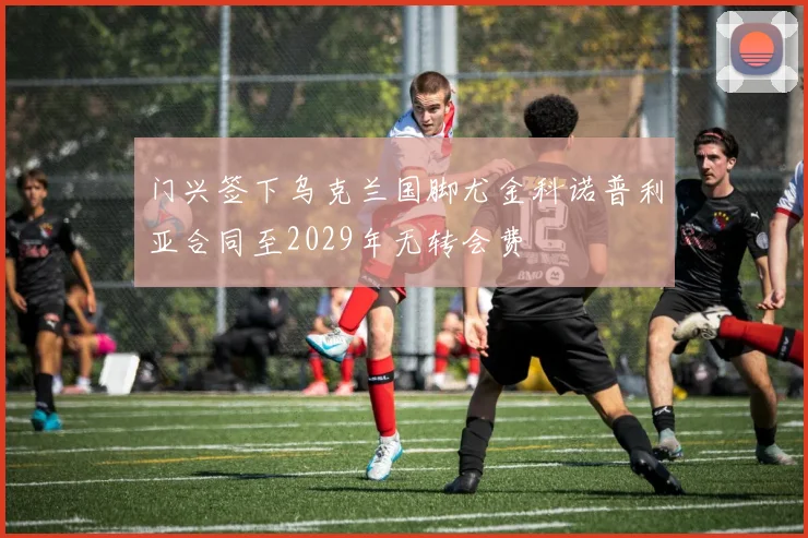 门兴签下乌克兰国脚尤金科诺普利亚合同至2029年无转会费