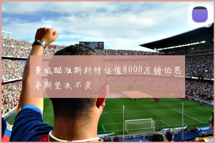 曼城瞄准斯科特估值8000万镑伯恩茅斯坚决不卖