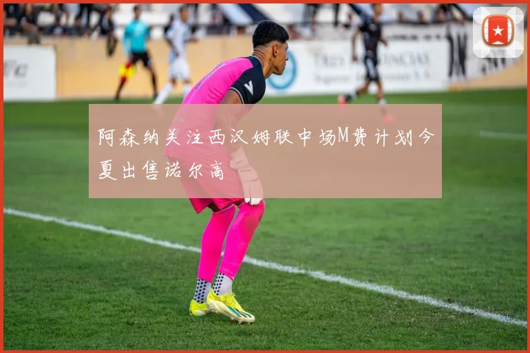 阿森纳关注西汉姆联中场M费计划今夏出售诺尔高