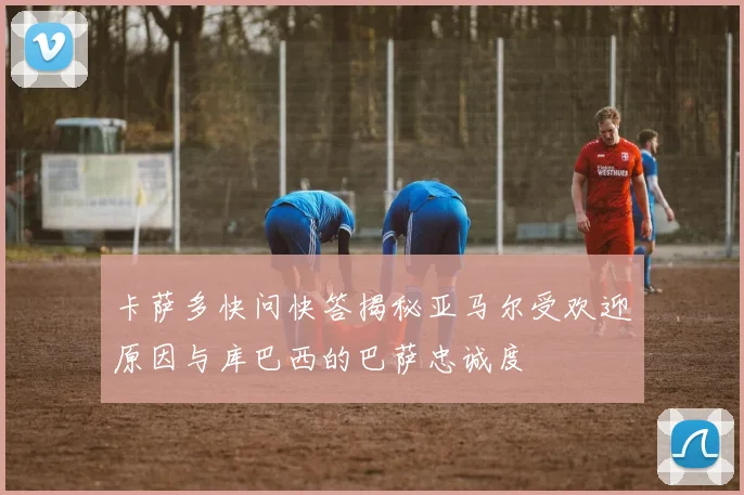 卡萨多快问快答揭秘亚马尔受欢迎原因与库巴西的巴萨忠诚度