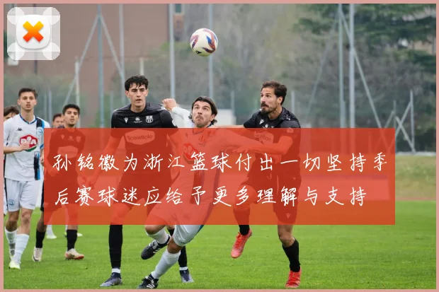 孙铭徽为浙江篮球付出一切坚持季后赛球迷应给予更多理解与支持