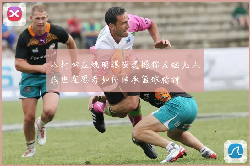 八村回应姚明退役遗憾称后继无人我也在思考如何传承篮球精神