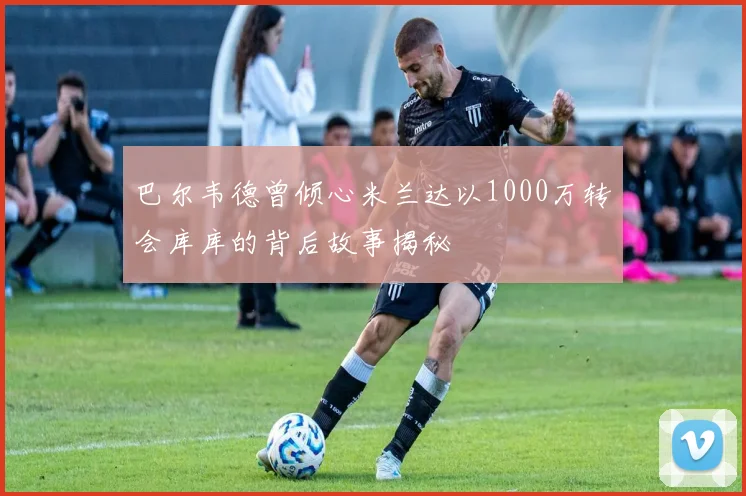 巴尔韦德曾倾心米兰达以1000万转会库库的背后故事揭秘