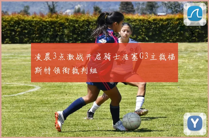 凌晨3点激战开启骑士活塞G3主裁福斯特领衔裁判组