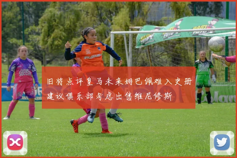 旧将点评皇马未来姆巴佩难入史册建议俱乐部考虑出售维尼修斯