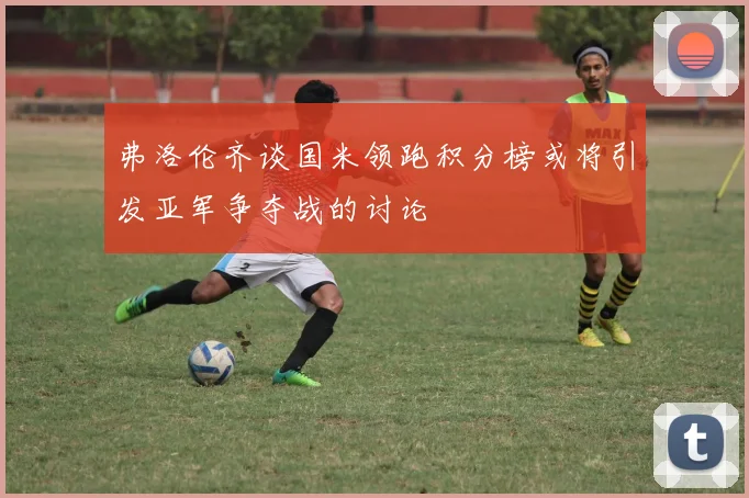 弗洛伦齐谈国米领跑积分榜或将引发亚军争夺战的讨论
