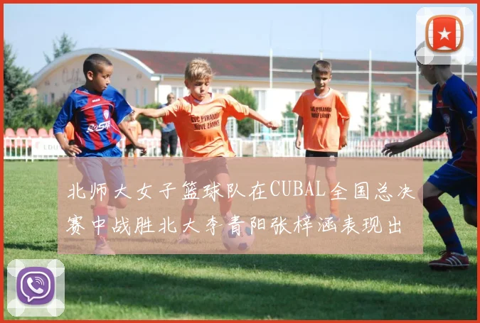 北师大女子篮球队在CUBAL全国总决赛中战胜北大李青阳张梓涵表现出色助力胜利